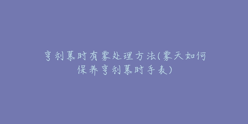 亨利慕时有雾处理方法(雾天如何保养亨利慕时手表)-名表号 亨利慕时有雾处理方法(雾天如何保养亨利慕时手表)