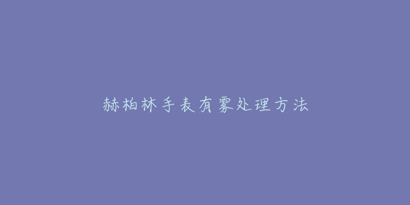 赫柏林手表有雾处理方法-名表号 赫柏林手表有雾处理方法