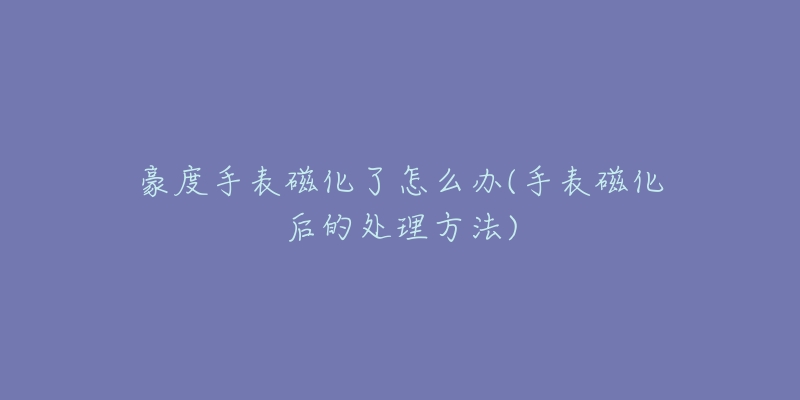 豪度手表磁化了怎么办(手表磁化后的处理方法)-名表号 豪度手表磁化了怎么办(手表磁化后的处理方法)