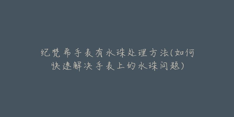 纪梵希手表有水珠处理方法(如何快速解决手表上的水珠问题)-名表号 纪梵希手表有水珠处理方法(如何快速解决手表上的水珠问题)