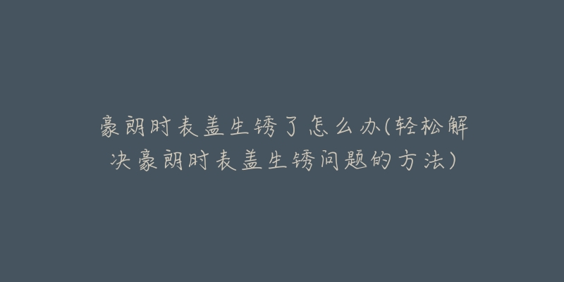豪朗时表盖生锈了怎么办(轻松解决豪朗时表盖生锈问题的方法)-名表号 豪朗时表盖生锈了怎么办(轻松解决豪朗时表盖生锈问题的方法)