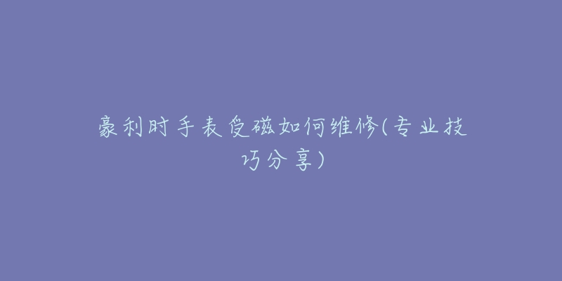 豪利时手表受磁如何维修(专业技巧分享)-名表号 豪利时手表受磁如何维修(专业技巧分享)
