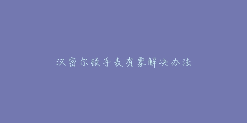 汉密尔顿手表有雾解决办法-名表号 汉密尔顿手表有雾解决办法