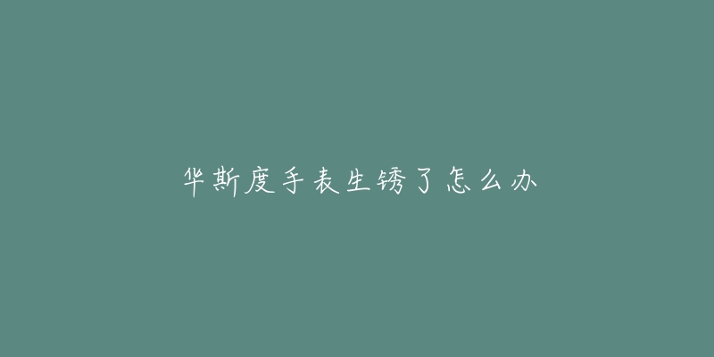 华斯度手表生锈了怎么办-名表号 华斯度手表生锈了怎么办