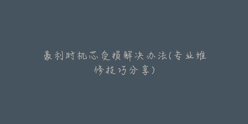 豪利时机芯受损解决办法(专业维修技巧分享)-名表号 豪利时机芯受损解决办法(专业维修技巧分享)