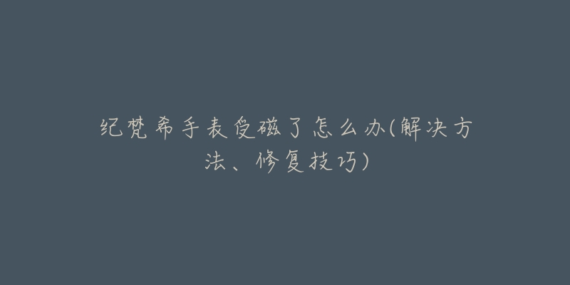 纪梵希手表受磁了怎么办(解决方法、修复技巧)-名表号 纪梵希手表受磁了怎么办(解决方法、修复技巧)