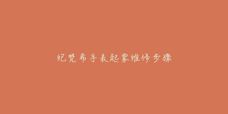 纪梵希手表起雾维修步骤-名表号 纪梵希手表起雾维修步骤