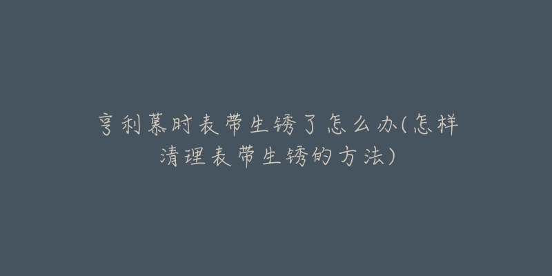 亨利慕时表带生锈了怎么办(怎样清理表带生锈的方法)-名表号 亨利慕时表带生锈了怎么办(怎样清理表带生锈的方法)