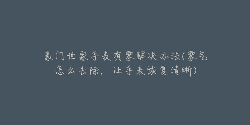 豪门世家手表有雾解决办法(雾气怎么去除，让手表恢复清晰)
