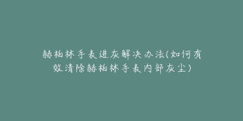 赫柏林手表进灰解决办法(如何有效清除赫柏林手表内部灰尘)-名表号 赫柏林手表进灰解决办法(如何有效清除赫柏林手表内部灰尘)