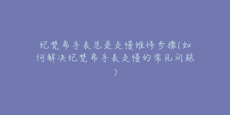 纪梵希手表总是走慢维修步骤(如何解决纪梵希手表走慢的常见问题)-名表号 纪梵希手表总是走慢维修步骤(如何解决纪梵希手表走慢的常见问题)