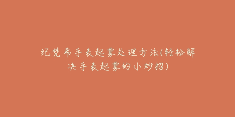纪梵希手表起雾处理方法(轻松解决手表起雾的小妙招)-名表号 纪梵希手表起雾处理方法(轻松解决手表起雾的小妙招)