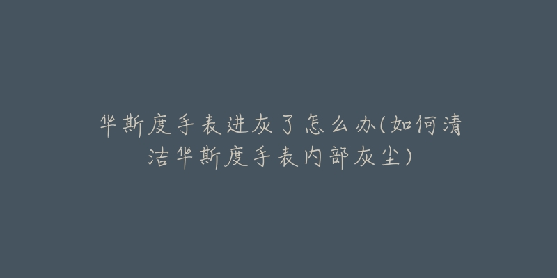 华斯度手表进灰了怎么办(如何清洁华斯度手表内部灰尘)-名表号 华斯度手表进灰了怎么办(如何清洁华斯度手表内部灰尘)