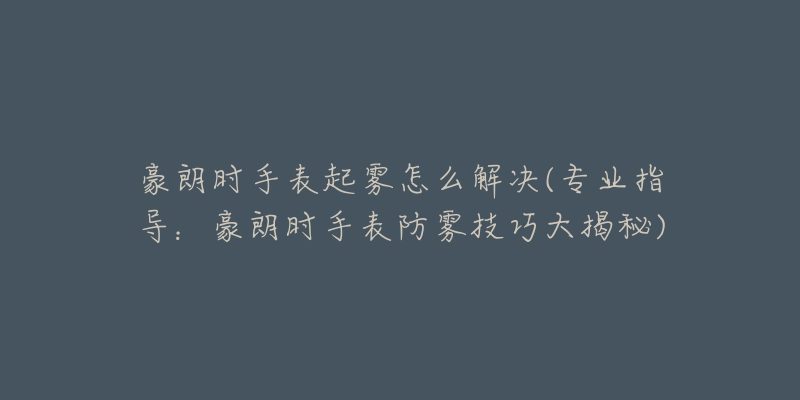 豪朗时手表起雾怎么解决(专业指导:豪朗时手表防雾技巧大揭秘)-名表号 豪朗时手表起雾怎么解决(专业指导:豪朗时手表防雾技巧大揭秘)