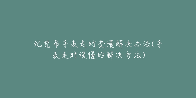 纪梵希手表走时变慢解决办法(手表走时缓慢的解决方法)-名表号 纪梵希手表走时变慢解决办法(手表走时缓慢的解决方法)