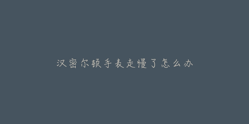 汉密尔顿手表走慢了怎么办-名表号 汉密尔顿手表走慢了怎么办
