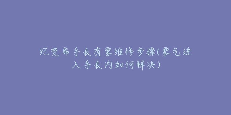 纪梵希手表有雾维修步骤(雾气进入手表内如何解决)-名表号 纪梵希手表有雾维修步骤(雾气进入手表内如何解决)