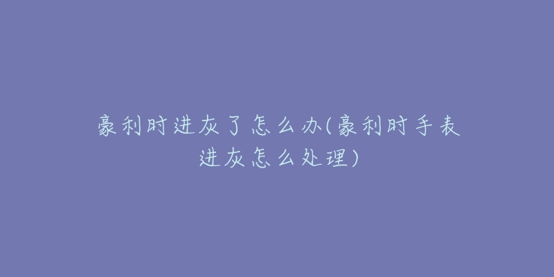 豪利时进灰了怎么办(豪利时手表进灰怎么处理)-名表号 豪利时进灰了怎么办(豪利时手表进灰怎么处理)