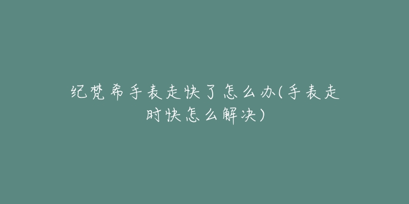 纪梵希手表走快了怎么办(手表走时快怎么解决)-名表号 纪梵希手表走快了怎么办(手表走时快怎么解决)