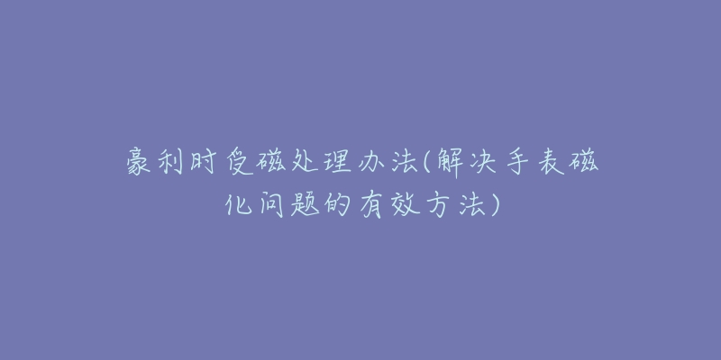 豪利时受磁处理办法(解决手表磁化问题的有效方法)-名表号 豪利时受磁处理办法(解决手表磁化问题的有效方法)