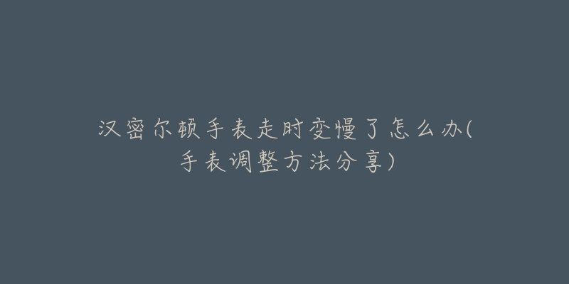 汉密尔顿手表走时变慢了怎么办(手表调整方法分享)-名表号 汉密尔顿手表走时变慢了怎么办(手表调整方法分享)