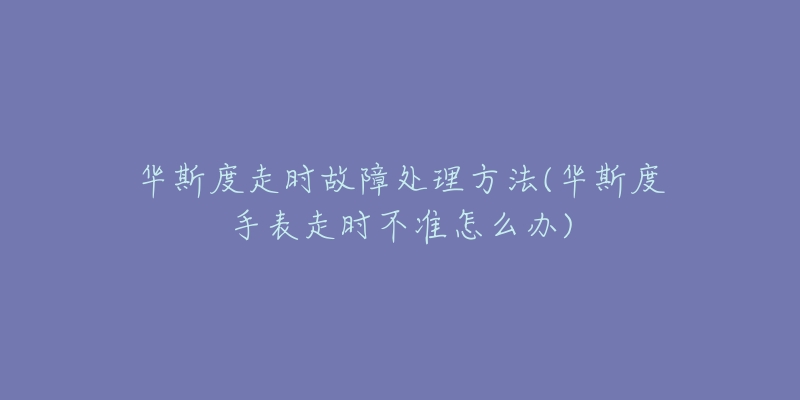 华斯度走时故障处理方法(华斯度手表走时不准怎么办)-名表号 华斯度走时故障处理方法(华斯度手表走时不准怎么办)