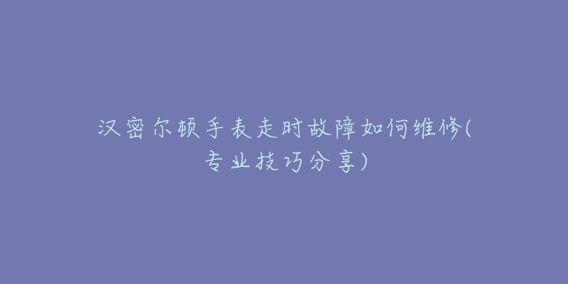 汉密尔顿手表走时故障如何维修(专业技巧分享)-名表号 汉密尔顿手表走时故障如何维修(专业技巧分享)