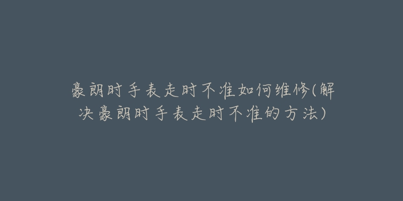 豪朗时手表走时不准如何维修(解决豪朗时手表走时不准的方法)-名表号 豪朗时手表走时不准如何维修(解决豪朗时手表走时不准的方法)