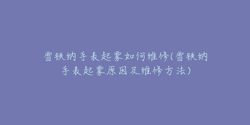 雪铁纳手表起雾如何维修(雪铁纳手表起雾原因及维修方法)-名表号 雪铁纳手表起雾如何维修(雪铁纳手表起雾原因及维修方法)