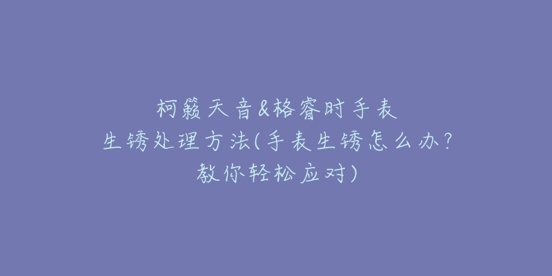 柯籁天音&格睿时手表生锈处理方法(手表生锈怎么办?教你轻松应对)-名表号 柯籁天音&格睿时手表生锈处理方法(手表生锈怎么办?教你轻松应对)