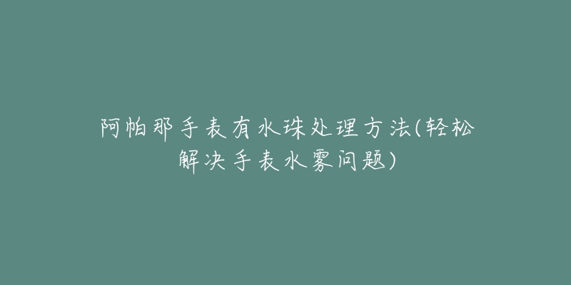 阿帕那手表有水珠处理方法(轻松解决手表水雾问题)-名表号 阿帕那手表有水珠处理方法(轻松解决手表水雾问题)