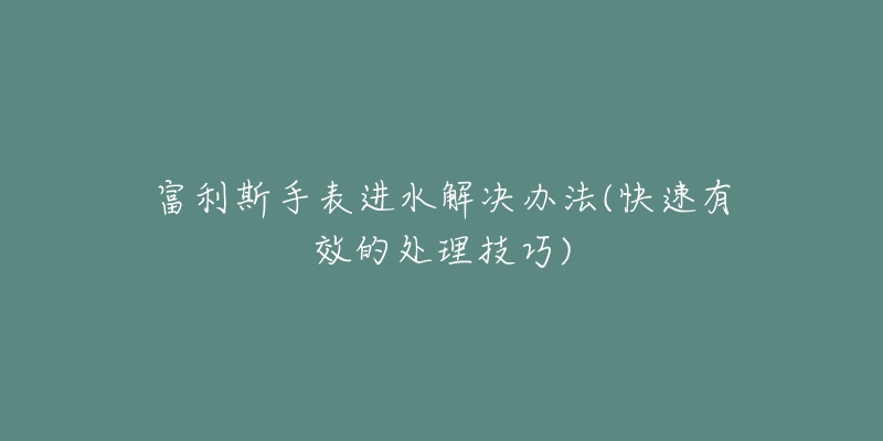 富利斯手表进水解决办法(快速有效的处理技巧)-名表号 富利斯手表进水解决办法(快速有效的处理技巧)