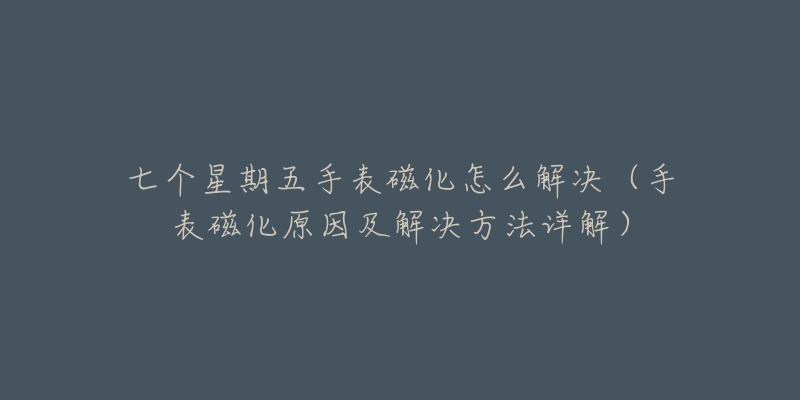 七个星期五手表磁化怎么解决(手表磁化原因及解决方法详解)-名表号 七个星期五手表磁化怎么解决(手表磁化原因及解决方法详解)