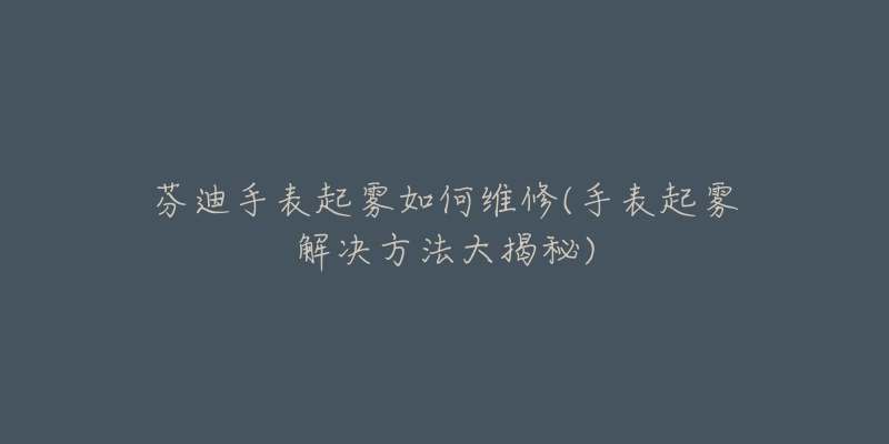 芬迪手表起雾如何维修(手表起雾解决方法大揭秘)-名表号 芬迪手表起雾如何维修(手表起雾解决方法大揭秘)