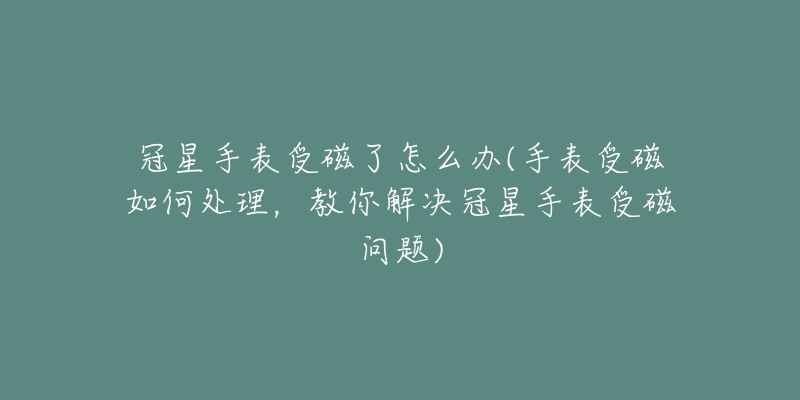 冠星手表受磁了怎么办(手表受磁如何处理,教你解决冠星手表受磁问题)-名表号 冠星手表受磁了怎么办(手表受磁如何处理,教你解决冠星手表受磁问题)