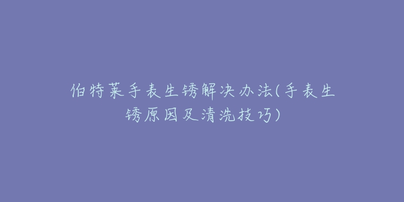 伯特莱手表生锈解决办法(手表生锈原因及清洗技巧)-名表号 伯特莱手表生锈解决办法(手表生锈原因及清洗技巧)