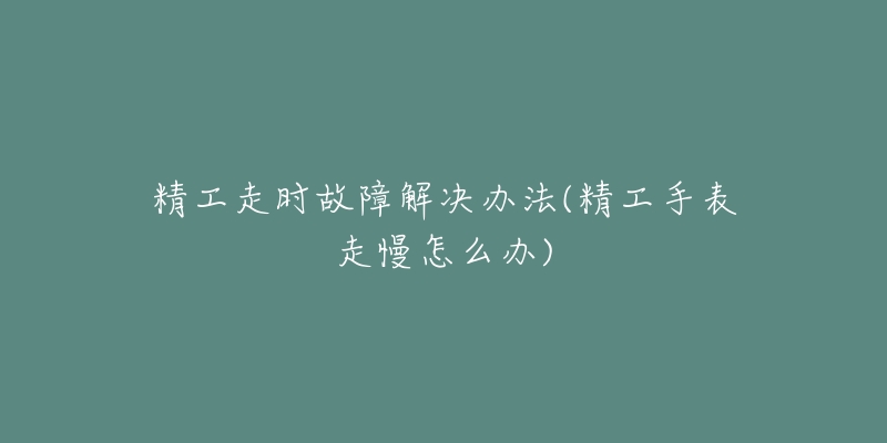 精工走时故障解决办法(精工手表走慢怎么办)-名表号 精工走时故障解决办法(精工手表走慢怎么办)