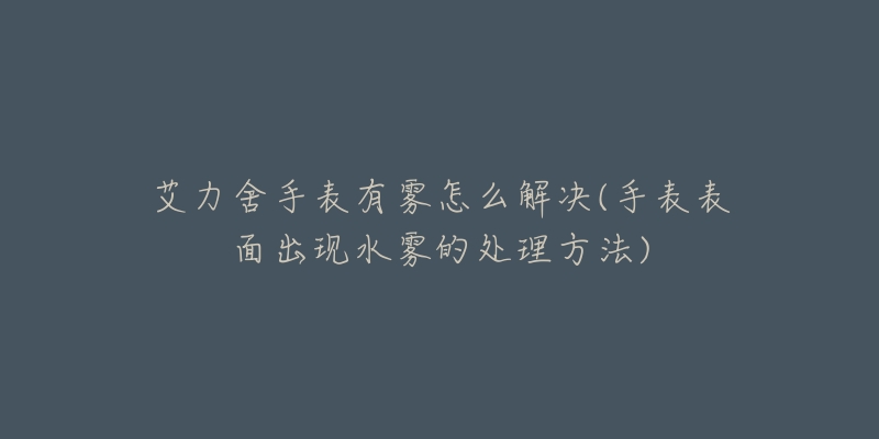 艾力舍手表有雾怎么解决(手表表面出现水雾的处理方法)-名表号 艾力舍手表有雾怎么解决(手表表面出现水雾的处理方法)