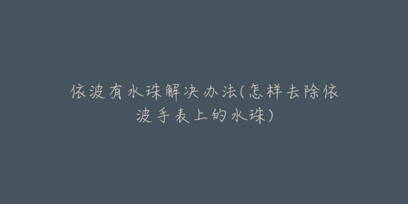 依波有水珠解决办法(怎样去除依波手表上的水珠)-名表号 依波有水珠解决办法(怎样去除依波手表上的水珠)