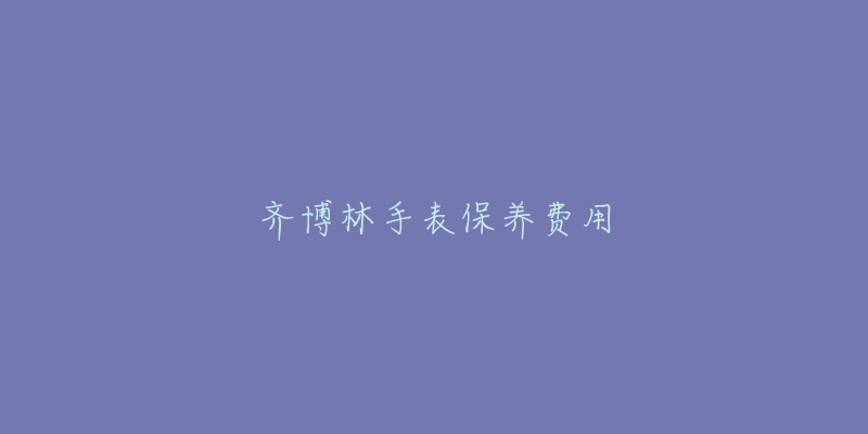 齐博林手表保养费用-名表号 齐博林手表保养费用
