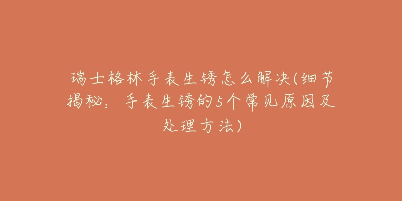 瑞士格林手表生锈怎么解决(细节揭秘:手表生锈的5个常见原因及处理方法)-名表号 瑞士格林手表生锈怎么解决(细节揭秘:手表生锈的5个常见原因及处理方法)