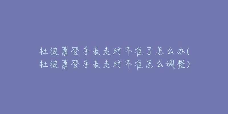杜彼萧登手表走时不准了怎么办(杜彼萧登手表走时不准怎么调整)-名表号 杜彼萧登手表走时不准了怎么办(杜彼萧登手表走时不准怎么调整)