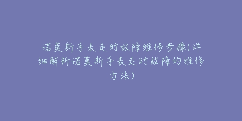 诺莫斯手表走时故障维修步骤(详细解析诺莫斯手表走时故障的维修方法)-名表号 诺莫斯手表走时故障维修步骤(详细解析诺莫斯手表走时故障的维修方法)