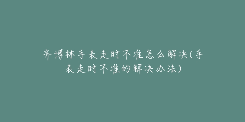 齐博林手表走时不准怎么解决(手表走时不准的解决办法)-名表号 齐博林手表走时不准怎么解决(手表走时不准的解决办法)