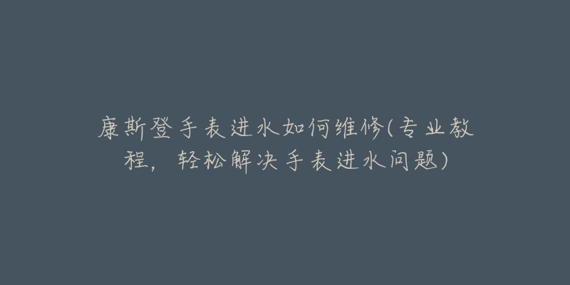 康斯登手表进水如何维修(专业教程,轻松解决手表进水问题)-名表号 康斯登手表进水如何维修(专业教程,轻松解决手表进水问题)