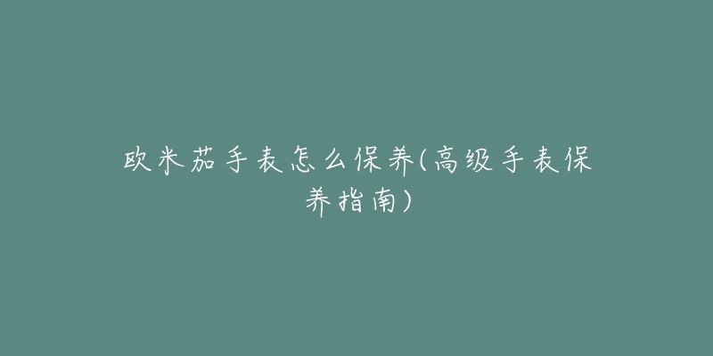 欧米茄手表怎么保养(高级手表保养指南)-名表号 欧米茄手表怎么保养(高级手表保养指南)