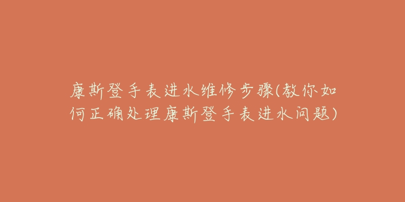 康斯登手表进水维修步骤(教你如何正确处理康斯登手表进水问题)-名表号 康斯登手表进水维修步骤(教你如何正确处理康斯登手表进水问题)