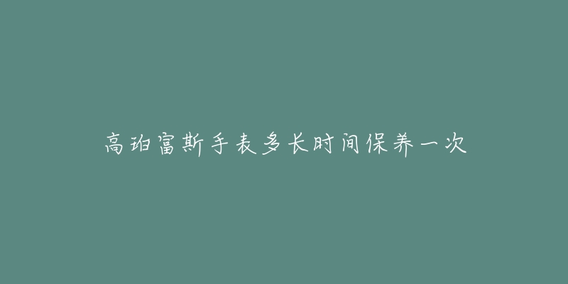 高珀富斯手表多长时间保养一次-名表号 高珀富斯手表多长时间保养一次