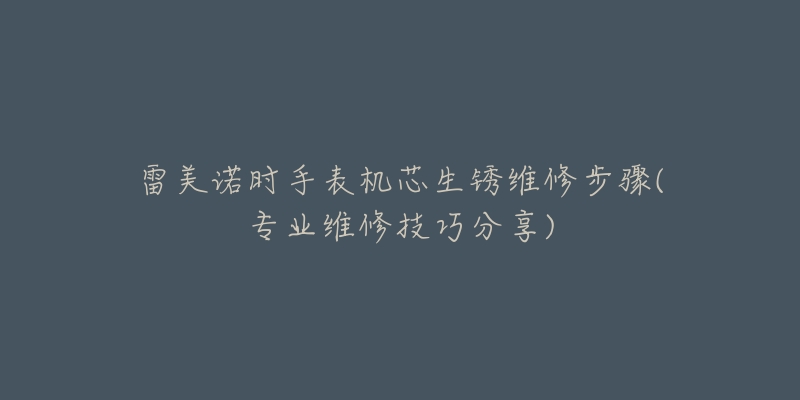 雷美诺时手表机芯生锈维修步骤(专业维修技巧分享)-名表号 雷美诺时手表机芯生锈维修步骤(专业维修技巧分享)
