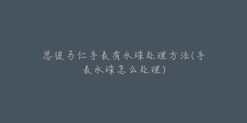 思彼马仁手表有水珠处理方法(手表水珠怎么处理)-名表号 思彼马仁手表有水珠处理方法(手表水珠怎么处理)